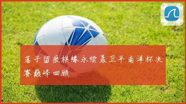 落子留痕棋缘永续聂卫平南洋杯决赛巅峰回顾