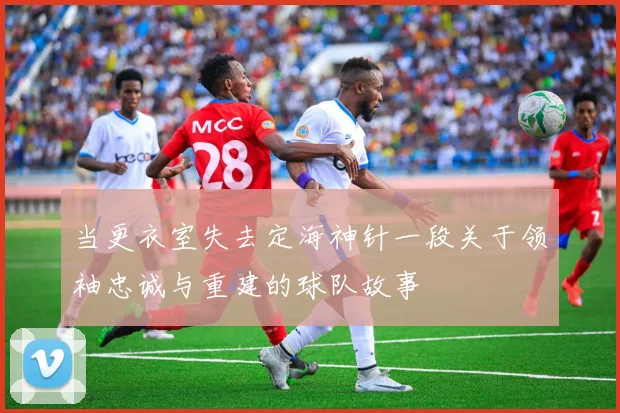 当更衣室失去定海神针一段关于领袖忠诚与重建的球队故事