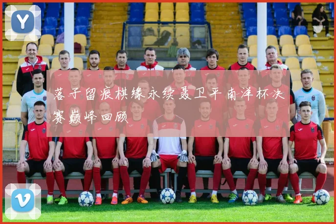 落子留痕棋缘永续聂卫平南洋杯决赛巅峰回顾