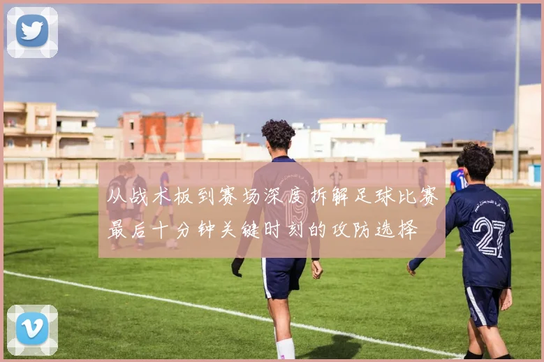 从战术板到赛场深度拆解足球比赛最后十分钟关键时刻的攻防选择